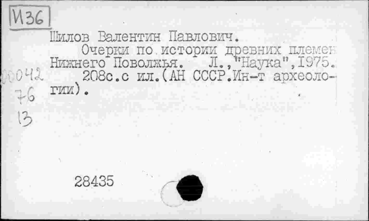 ﻿Шилов Валентин Павлович.
Очерки по.истории древних племєі
. Нижнего Поволжья. " Л./’Наука”,1975. /04/	208с.с ил.(АН СССР.Ин-т археоло-
- г тям) .
28435